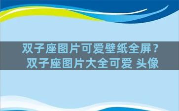 双子座图片可爱壁纸全屏？双子座图片大全可爱 头像